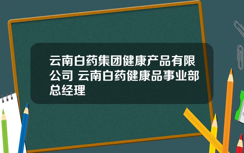 云南白药集团健康产品有限公司 云南白药健康品事业部总经理